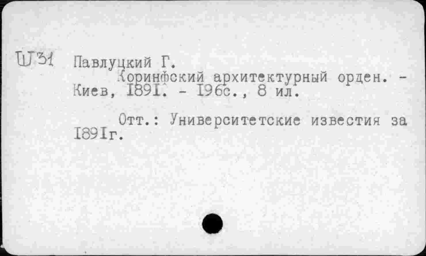 ﻿, 8 ил.
Павлуцкий Г.
Коринфский архитектурный орден. -Киев, 18911 - 196с., 8 ил.
Отт.: Университетские известия за 1891г.